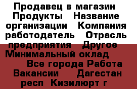 Продавец в магазин "Продукты › Название организации ­ Компания-работодатель › Отрасль предприятия ­ Другое › Минимальный оклад ­ 18 000 - Все города Работа » Вакансии   . Дагестан респ.,Кизилюрт г.